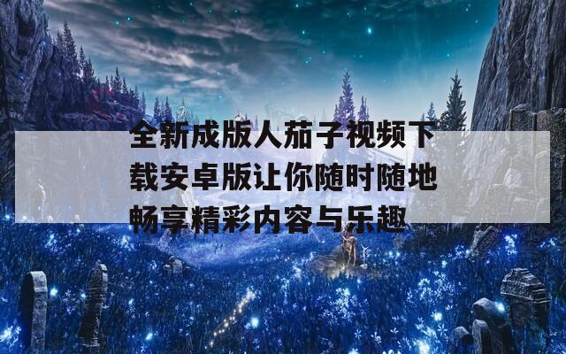 全新成版人茄子视频下载安卓版让你随时随地畅享精彩内容与乐趣