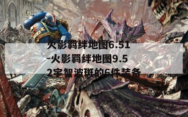 火影羁绊地图6.51-火影羁绊地图9.52宇智波斑的6件装备