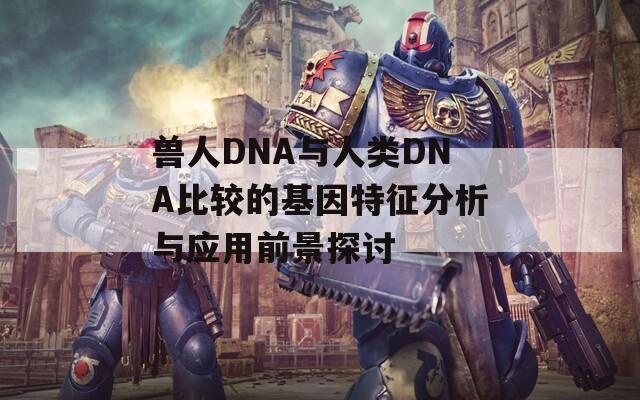 兽人DNA与人类DNA比较的基因特征分析与应用前景探讨