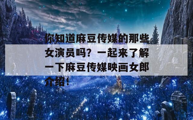 你知道麻豆传媒的那些女演员吗？一起来了解一下麻豆传媒映画女郎介绍！