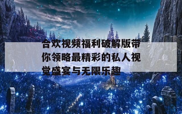 合欢视频福利破解版带你领略最精彩的私人视觉盛宴与无限乐趣