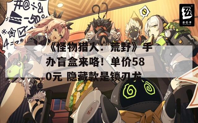 《怪物猎人：荒野》手办盲盒来咯！单价580元 隐藏款是锁刃龙