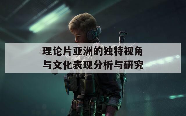 理论片亚洲的独特视角与文化表现分析与研究