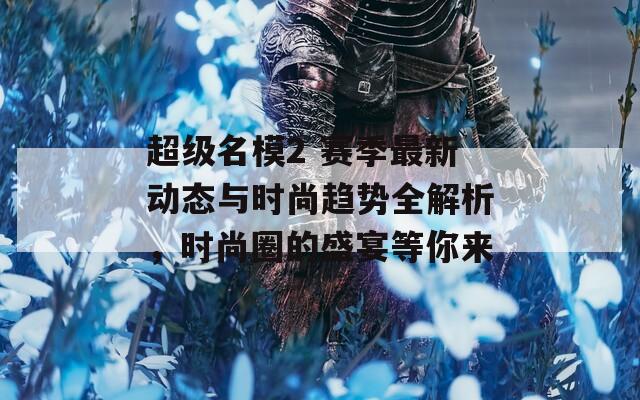 超级名模2 赛季最新动态与时尚趋势全解析，时尚圈的盛宴等你来