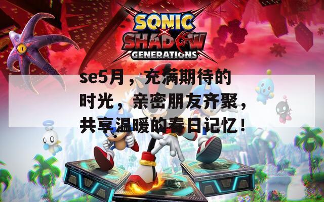 se5月，充满期待的时光，亲密朋友齐聚，共享温暖的春日记忆！
