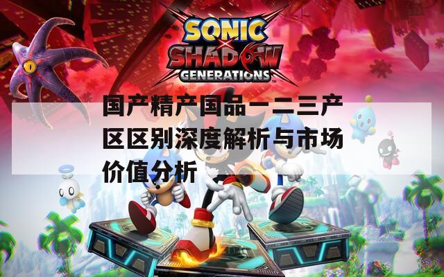 国产精产国品一二三产区区别深度解析与市场价值分析